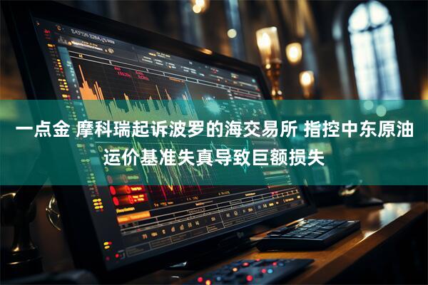 一点金 摩科瑞起诉波罗的海交易所 指控中东原油运价基准失真导致巨额损失